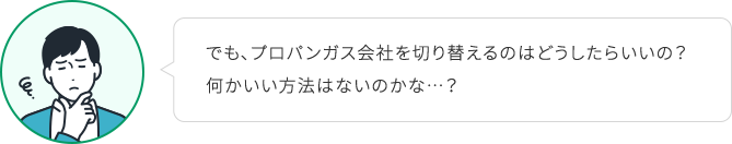 でも、プロパンガス会社を切り替えるのはどうしたらいいの？何かいい方法はないのかな…？
